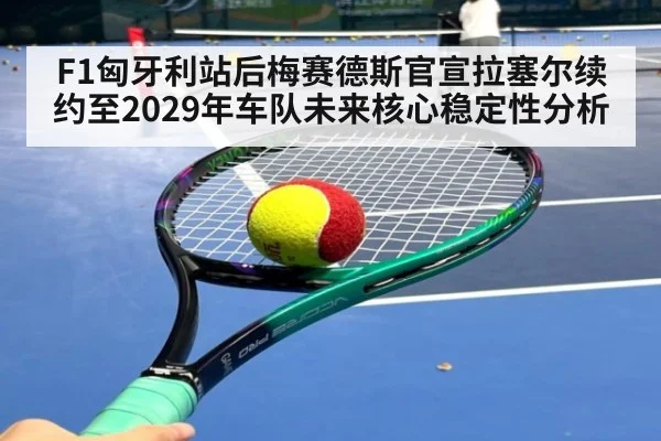 F1匈牙利站后梅赛德斯官宣拉塞尔续约至2029年车队未来核心稳定性分析